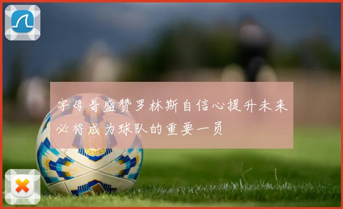 字母哥盛赞罗林斯自信心提升未来必将成为球队的重要一员