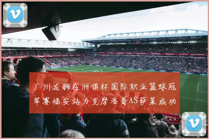 广州龙狮在洲俱杯国际职业篮球冠军赛福安站力克摩洛哥AS萨莱成功晋级
