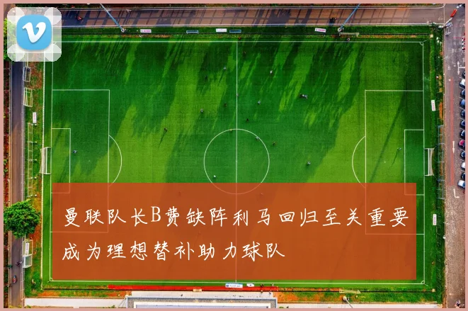 曼联队长B费缺阵利马回归至关重要成为理想替补助力球队