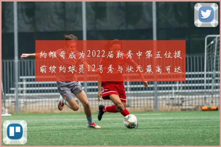 约维奇成为2022届新秀中第五位提前续约球员12号秀与状元最高可达5年287亿