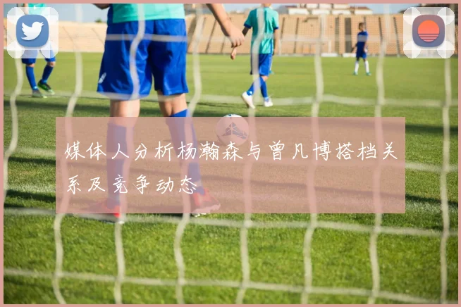 媒体人分析杨瀚森与曾凡博搭档关系及竞争动态