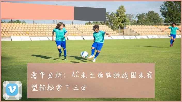 意甲分析：AC米兰面临挑战国米有望轻松拿下三分