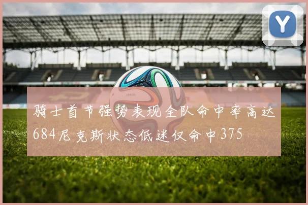骑士首节强势表现全队命中率高达684尼克斯状态低迷仅命中375