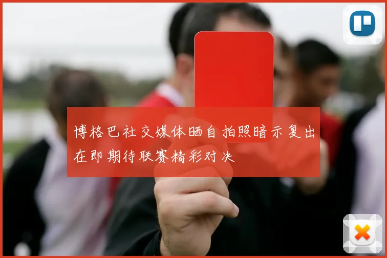 博格巴社交媒体晒自拍照暗示复出在即期待联赛精彩对决