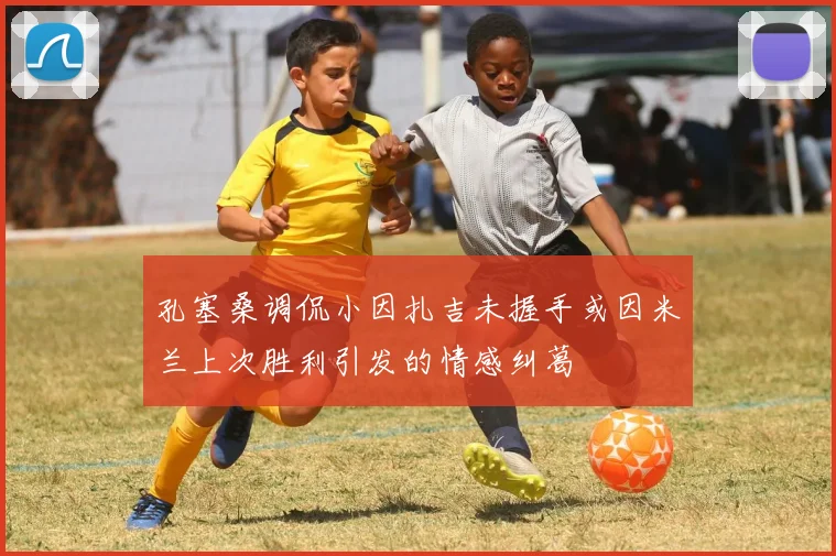 孔塞桑调侃小因扎吉未握手或因米兰上次胜利引发的情感纠葛