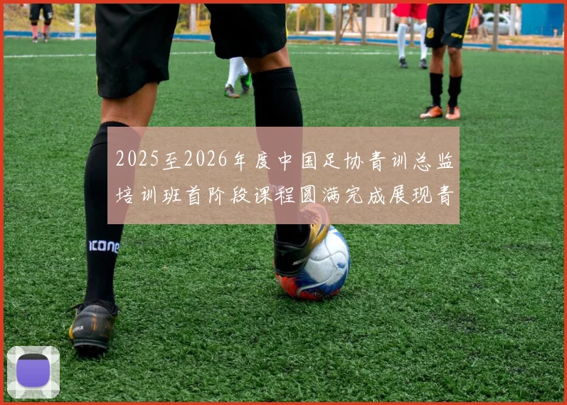 2025至2026年度中国足协青训总监培训班首阶段课程圆满完成展现青训新发展