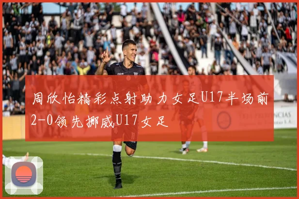 周欣怡精彩点射助力女足U17半场前2-0领先挪威U17女足