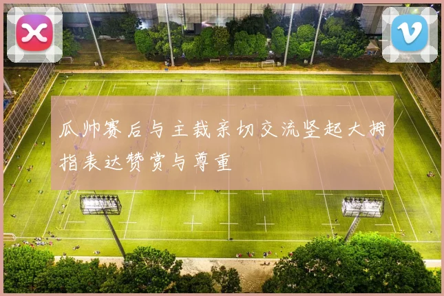 瓜帅赛后与主裁亲切交流竖起大拇指表达赞赏与尊重