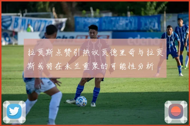 拉莫斯点赞引热议莫德里奇与拉莫斯或将在米兰重聚的可能性分析