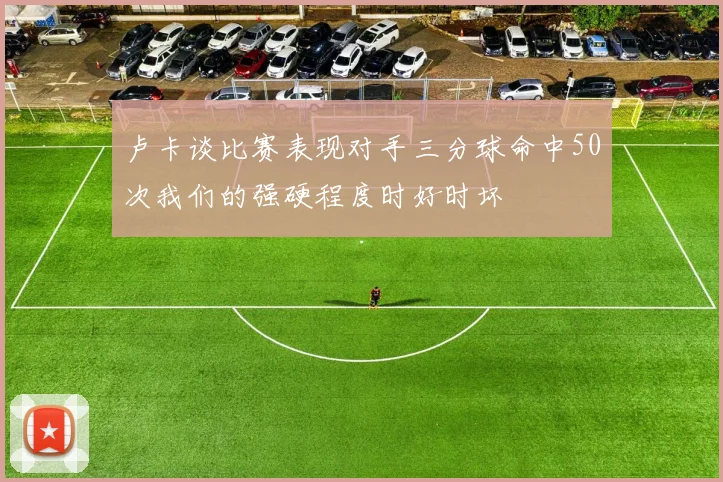 卢卡谈比赛表现对手三分球命中50次我们的强硬程度时好时坏
