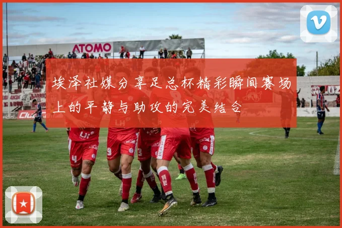 埃泽社媒分享足总杯精彩瞬间赛场上的平静与助攻的完美结合
