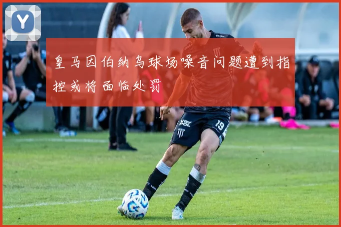 皇马因伯纳乌球场噪音问题遭到指控或将面临处罚