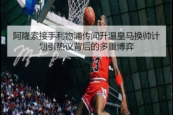 阿隆索接手利物浦传闻升温皇马换帅计划引热议背后的多重博弈(c7c7app)